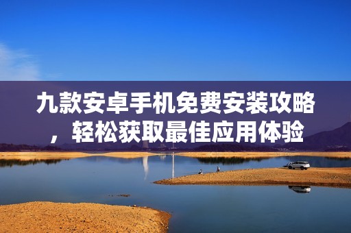 九款安卓手机免费安装攻略，轻松获取最佳应用体验