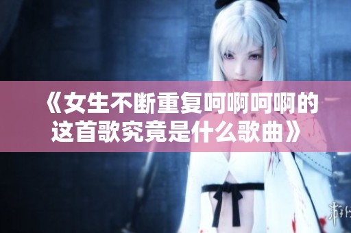 《女生不断重复呵啊呵啊的这首歌究竟是什么歌曲》