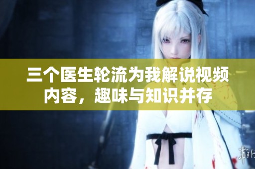 三个医生轮流为我解说视频内容，趣味与知识并存