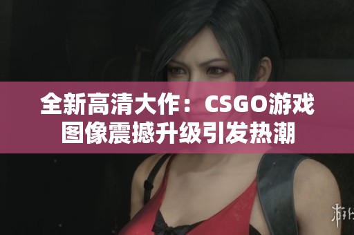 全新高清大作：CSGO游戏图像震撼升级引发热潮