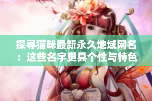 探寻猫咪最新永久地域网名：这些名字更具个性与特色