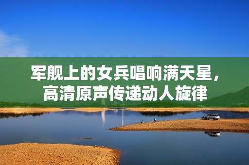 军舰上的女兵唱响满天星，高清原声传递动人旋律