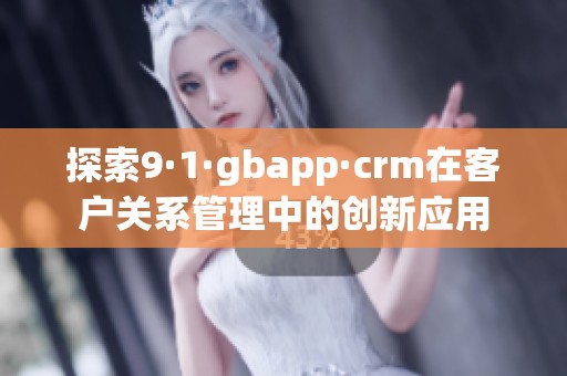 探索9·1·gbapp·crm在客户关系管理中的创新应用