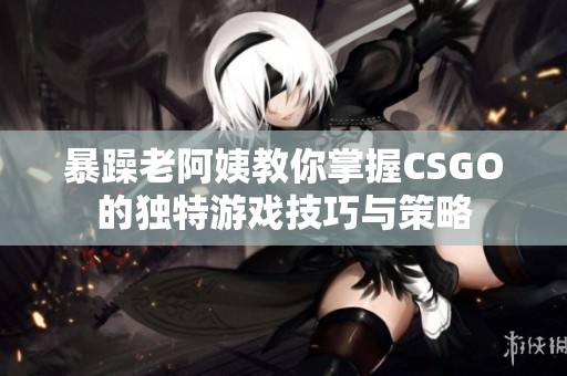 暴躁老阿姨教你掌握CSGO的独特游戏技巧与策略