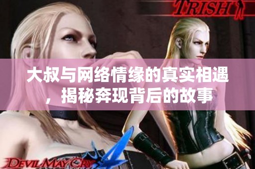 大叔与网络情缘的真实相遇，揭秘奔现背后的故事