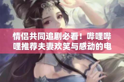 情侣共同追剧必看！哔哩哔哩推荐夫妻欢笑与感动的电视剧精选
