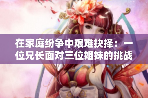 在家庭纷争中艰难抉择：一位兄长面对三位姐妹的挑战