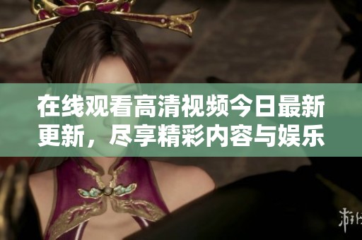 在线观看高清视频今日最新更新，尽享精彩内容与娱乐盛宴