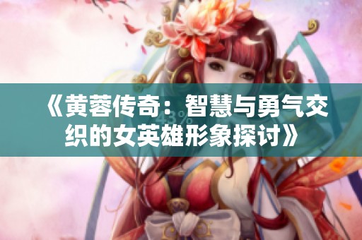 《黄蓉传奇：智慧与勇气交织的女英雄形象探讨》
