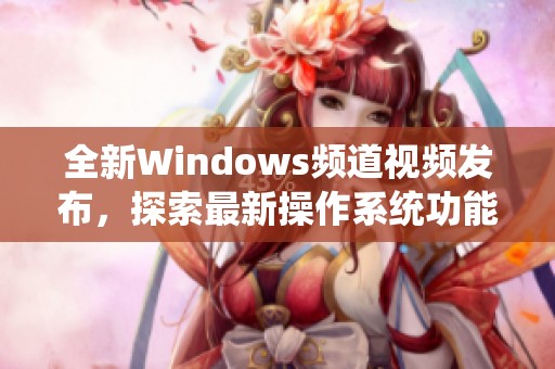 全新Windows频道视频发布，探索最新操作系统功能与应用技巧