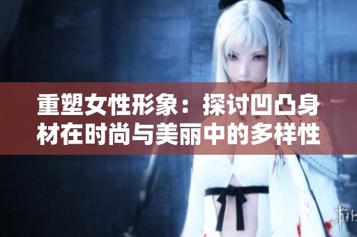 重塑女性形象：探讨凹凸身材在时尚与美丽中的多样性与自信