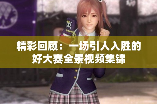 精彩回顾：一场引人入胜的好大赛全景视频集锦