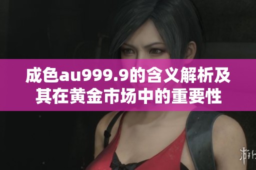 成色au999.9的含义解析及其在黄金市场中的重要性