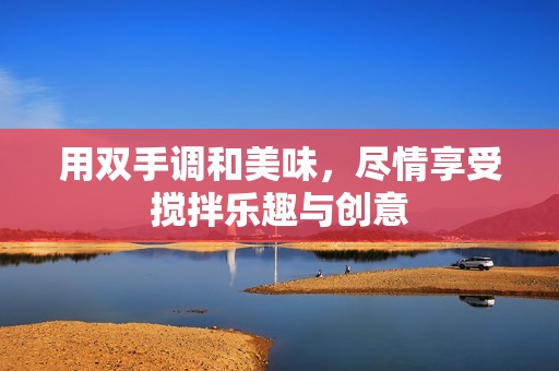 用双手调和美味，尽情享受搅拌乐趣与创意