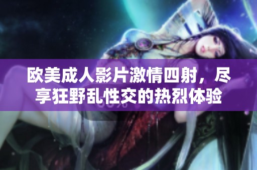 欧美成人影片激情四射，尽享狂野乱性交的热烈体验