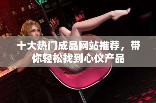 十大热门成品网站推荐，带你轻松找到心仪产品