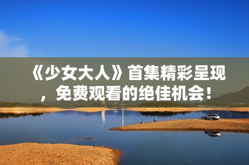 《少女大人》首集精彩呈现，免费观看的绝佳机会！