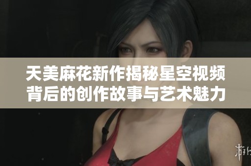 天美麻花新作揭秘星空视频背后的创作故事与艺术魅力
