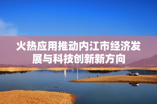 火热应用推动内江市经济发展与科技创新新方向