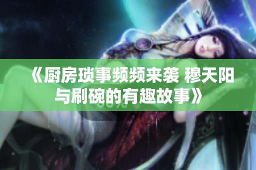 《厨房琐事频频来袭 穆天阳与刷碗的有趣故事》