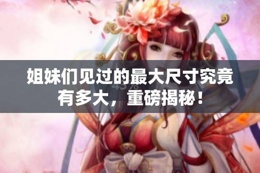 姐妹们见过的最大尺寸究竟有多大，重磅揭秘！