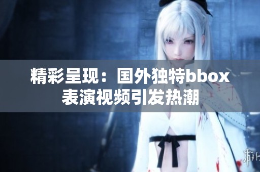 精彩呈现：国外独特bbox表演视频引发热潮