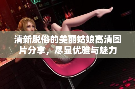 清新脱俗的美丽姑娘高清图片分享，尽显优雅与魅力