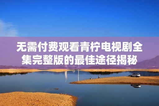 无需付费观看青柠电视剧全集完整版的最佳途径揭秘