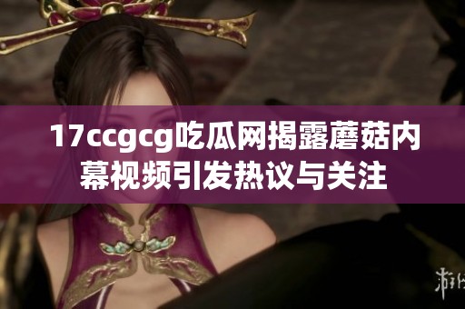 17ccgcg吃瓜网揭露蘑菇内幕视频引发热议与关注