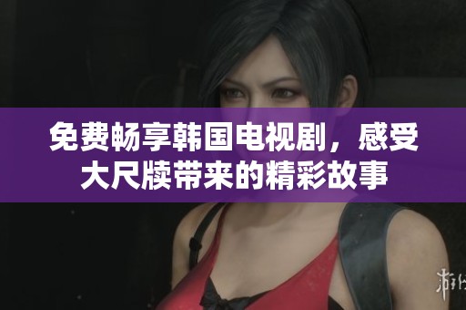 免费畅享韩国电视剧，感受大尺牍带来的精彩故事