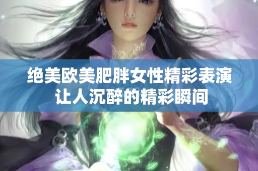 绝美欧美肥胖女性精彩表演 让人沉醉的精彩瞬间