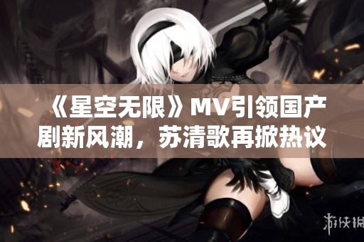 《星空无限》MV引领国产剧新风潮，苏清歌再掀热议
