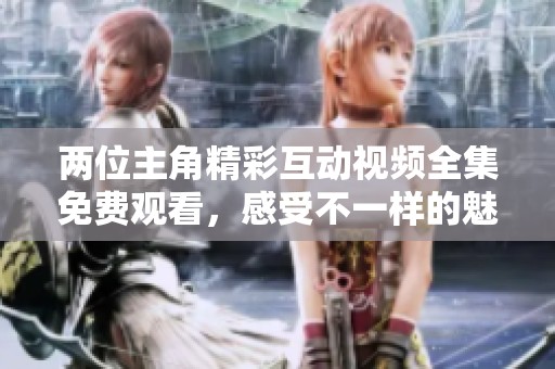 两位主角精彩互动视频全集免费观看，感受不一样的魅力！