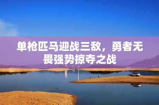 单枪匹马迎战三敌，勇者无畏强势掠夺之战