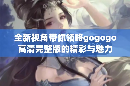 全新视角带你领略gogogo高清完整版的精彩与魅力
