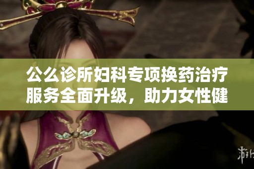 公么诊所妇科专项换药治疗服务全面升级，助力女性健康