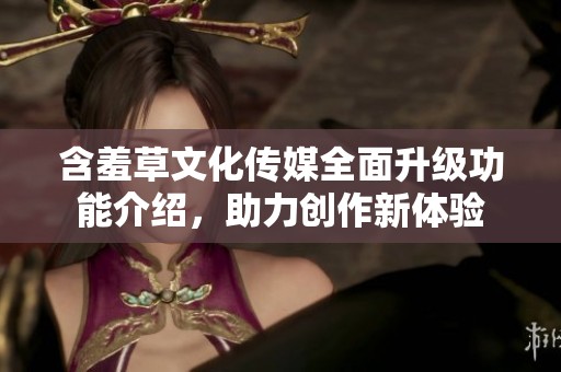 含羞草文化传媒全面升级功能介绍，助力创作新体验