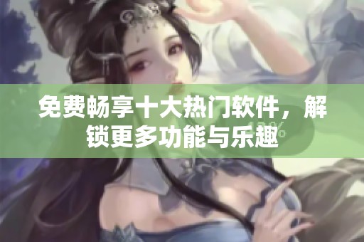免费畅享十大热门软件，解锁更多功能与乐趣
