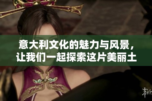 意大利文化的魅力与风景，让我们一起探索这片美丽土地