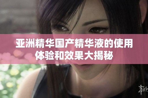 亚洲精华国产精华液的使用体验和效果大揭秘