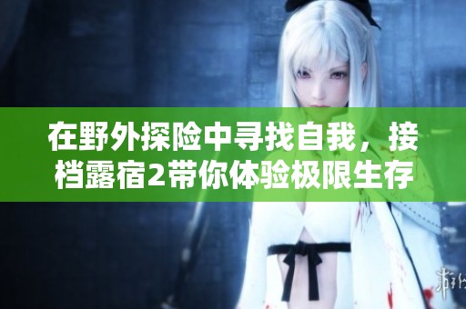 在野外探险中寻找自我，接档露宿2带你体验极限生存挑战