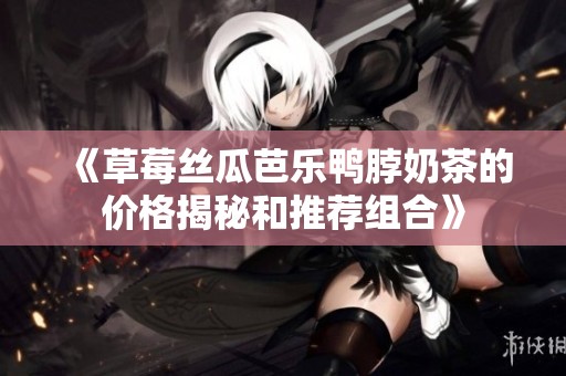《草莓丝瓜芭乐鸭脖奶茶的价格揭秘和推荐组合》