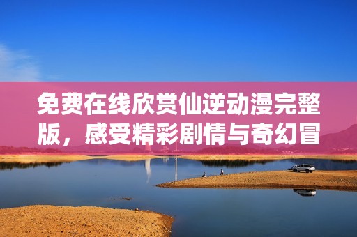 免费在线欣赏仙逆动漫完整版，感受精彩剧情与奇幻冒险
