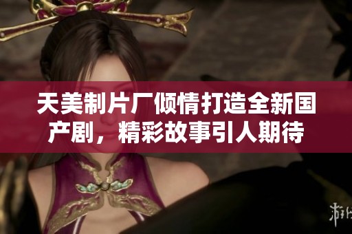 天美制片厂倾情打造全新国产剧，精彩故事引人期待