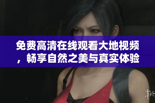 免费高清在线观看大地视频，畅享自然之美与真实体验
