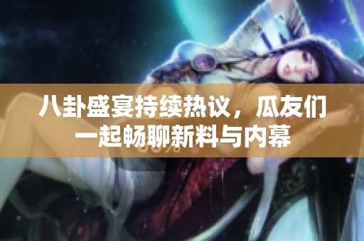 八卦盛宴持续热议，瓜友们一起畅聊新料与内幕