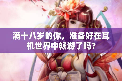 满十八岁的你，准备好在耳机世界中畅游了吗？