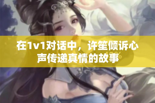 在1v1对话中，许笙倾诉心声传递真情的故事