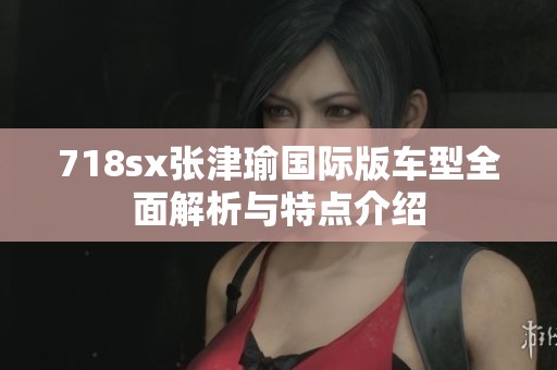 718sx张津瑜国际版车型全面解析与特点介绍