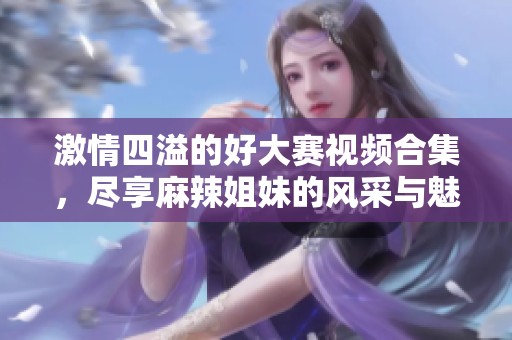 激情四溢的好大赛视频合集，尽享麻辣姐妹的风采与魅力